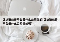 区块链慈善平台是什么公司做的[区块链慈善平台是什么公司做的呢]