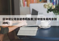 区块链公司会退市吗股票[区块链交易所会倒闭吗]